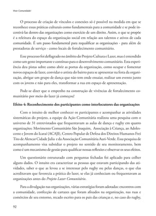 92
Viver Comunidade!
O processo de criação de vínculos e conexões só é possível na medida em que se
reconhece essas práticas culturais como fundamentais para a comunidade e se pode in-
centivá-las dentro das organizações como exercício de um direito. Assim, o que se propõe
é a releitura do espaço da organização social em relação aos talentos e ativos de cada
comunidade. É um passo fundamental para requalificar as organizações - para além de
prestadoras de serviço - como locais de fortalecimento comunitário.
Esse processo foi deflagrado no âmbito do Projeto Cultura e Lazer, mas é entendido
como um gesto importante e contínuo para o desenvolvimento comunitário. Esta experi-
ência deu pistas sobre como abrir as portas da organização, como ocupar e fomentar
novos espaços de lazer, convidar o artista do bairro para se apresentar na festa da organi-
zação, abrigar um grupo de dança que não tem onde ensaiar, realizar um evento junto
com os jovens e não para eles, transformar a rua em espaço de apresentação.
Pode-se dizer que o empenho na construção de vivências de fortalecimento co-
munitário por meio do lazer já começou!
Efeito 4: Reconhecimento dos participantes como interlocutores das organizações
Com o intuito de melhor conhecer os participantes e acompanhar as atividades
sistemáticas do projeto, a equipe da Ação Comunitária realizou uma pesquisa com o
universo de 31 entrevistados que frequentavam as aulas de dança e rugby em quatro
organizações: Movimento Comunitário São Joaquim, Associação à Criança, ao Adoles-
cente e Jovem do Icaraí (ACAJI), Centro Popular de Defesa dos Direitos Humanos Frei
Tito de Alencar Cidade Julia e da Associação Comunitária Auri-Verde. Essa pesquisa de
acompanhamento visa subsidiar o projeto no sentido de seu monitoramento, bem
como é um mecanismo de gestão para qualificar nossas reflexões e observar os seus efeitos.
Um questionário estruturado com perguntas fechadas foi aplicado para colher
alguns dados. O intuito era caracterizar as pessoas que estavam participando das ati-
vidades, saber o que as levou a se interessar pelo rugby ou pelas danças, o que elas
acreditavam que favorecia a prática do lazer, se elas já conheciam ou frequentavam as
organizações antes do Projeto Lazer Comunitário.
Para a divulgação nas organizações, várias estratégias foram adotadas: encontros com
a comunidade, confecção de cartazes que foram afixados na organização, nas ruas e
comércios de seu entorno, recado escrito para os pais das crianças e, no caso do rugby,
 