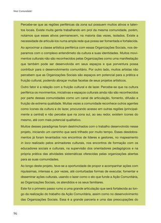 96
Viver Comunidade!
Percebe-se que as regiões periféricas da zona sul possuem muitos ativos e talen-
tos locais. Existe muita gente trabalhando em prol da mesma comunidade, porém,
notamos que esses ativos permanecem, na maioria das vezes, isolados. Existe a
necessidade de articulá-los numa ampla rede que possa ser fomentada e fortalecida.
Ao aproximar a classe artística periférica com essas Organizações Sociais, nos de-
paramos com o complexo entendimeto da cultura e suas identidades. Muitos movi-
mentos culturais não são reconhecidos pelas Organizações como uma manifestação
que também pode ser desenvolvida em seus espaços e que porventura possa
contribuir para o desenvolvimento comunitário. Por outro lado, muitos artistas não
percebem que as Organizações Sociais são espaços em potencial para a prática e
fruição cultural, podendo abraçar muitas facetas de seus projetos artísticos.
Outro fator é a relação com a fruição cultural e de lazer. Percebe-se que na cultura
periférica os movimentos, iniciativas e espaços culturais ainda não são reconhecidos
por parte dessas comunidades como um canal de articulação, fomento, difusão e
fruição de extrema qualidade. Muitas vezes a comunidade reconhece outros agentes
como ícones da cultura e do lazer, procurando acesso em outras regiões (principal-
mente a central) e não percebe que na zona sul, ao seu redor, existem ícones do
mesmo, até com mais potencial qualitativo.
Muitos desses paradigmas foram destrinchados com o trabalho desenvolvido nesse
projeto, iniciando um caminho que será trilhado por muito tempo. Esses desdobra-
mentos já foram levantados nos encontros de líderes e gestores, no mapeamento
in loco realizado pelos animadores culturais, nos encontros de formação com os
educadores sociais e culturais, na supervisão dos orientadores pedagógicos e na
própria prática das atividades sistemáticas oferecidas pelas organizações abertas
para as suas comunidades.
Ao longo deste projeto, teve-se a oportunidade de propor e acompanhar ações com
riquíssimas, intensas e, por vezes, até conturbadas formas de executar, fomentar e
disseminar ações culturais, usando o lazer como o elo que funde a Ação Comunitária,
as Organizações Sociais, os atendidos e os seus familiares.
Este foi o primeiro passo rumo a uma grande articulação que será fortalecida ao lon-
go da realização do trabalho da Ação Comunitária, assim como no desenvolvimento
das Organizações Sociais. Essa é a grande parceria e uma das preocupações do
 