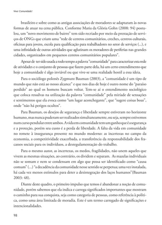 98
Viver Comunidade!
brasileiro e sobre como as antigas associações de moradores se adaptaram às novas
formas de atuar na cena pública. Conforme Maria da Glória Gohn (2008: 94) postu-
lou, um “novo movimento de bairro” tem sido recriado por meio da prestação de servi-
ços de ONGs que criam uma “rede de centros comunitários, creches, centros culturais,
oficinas para jovens, escola para qualificação para trabalhadores no setor de serviços (...), e
uma infinidade de outras atividades que aglutinam os moradores de periferias nas grandes
cidades, organizados em pequenos centros comunitários populares”.
Apesarde tersidousadaatodotempoapalavra“comunidade”paracaracterizarestarede
de atividades e o conjunto de pessoas que fazem parte dela, há um certo entendimento que
hoje a comunidade é algo inviável ou que vive-se uma realidade hostil a essa ideia.
Para o sociólogo polonês Zygmunt Bauman (2003), a “comunidade é um tipo de
mundo que não está ao nosso alcance” e que nos dias de hoje é outro nome do “paraíso
perdido” ao qual os homens buscam voltar. Tem-se aí o entendimento sociológico
que coloca ressalvas na utilização da palavra “comunidade” pela miríade de sensações
e sentimentos que ela evoca como “um lugar aconchegante”, que “sugere coisas boas”,
onde “não há perigos ocultos”.
Para Bauman, os desejos de segurança e liberdade sempre estiveram no horizonte
humano,masnuncapuderamserrealizadossimultaneamente,ouseja,sempreestivemos
numcursopendularentreambos.Avidaemcomunidadetemumganhoqueéasegurança
e a proteção, porém seu custo é a perda de liberdade. A falta da vida em comunidade
no remete à insegurança presente no mundo moderno: as incertezas no campo da
economia, a competitividade exacerbada, a transferência da responsabilidade dos fra-
cassos sociais para os indivíduos, a desregulamentação do trabalho.
Para o mesmo autor, as incertezas, os medos, fragilidades, não unem aqueles que
vivem as mesmas situações, ao contrário, os dividem e separam. As mazelas individuais
não se somam e nem se condensam em algo que possa ser identificado como “causa
comum”(...)“adecadênciadacomunidadenessesentidoseperpetua;umavezinstalada,
há cada vez menos estímulos para deter a desintegração dos laços humanos”(Bauman
2003: 48).
Diante deste quadro, o primeiro impulso que temos é abandonar a noção de comu-
nidade, porém sabemos que ela indica e carrega significados importantes que mostram
o caminho para sua conquista, seja como categoria de pessoas, como referência à políti-
ca, como uma área limitada de moradia. Este é um termo carregado de significações e
intencionalidades.
 