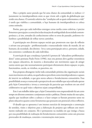 99
Parte III » O que Aprendemos e Onde Queremos Chegar
Mas o próprio autor postula que há uma chance da comunidade se realizar e é
justamente na interdependência entre os que vivem sob a égide da globalização que
reside esta chance. O controle coletivo das “condições sob as quais enfrentamos a vida”
é tarefa que viabiliza a comunidade, o laço humano da interdependência se coloca
como estímulo.
Porém, para que cada indivíduo enxergue certas tarefas como coletivas, é preciso
fomentarapercepçãoeaconsciênciadassituaçõesdeambiguidadedasociedadecontem-
porânea e, ai sim, armados do conhecimento sobre os erros do passado, podemos vis-
lumbrar a possibilidade de trilhar novos caminhos.
A participação nos diversos espaços sociais que promovem esse tipo de reflexão
e ativam essa percepção - problematizando e transcendendo visões de mundo, de ser
humano, da sociedade, dos direitos - leva a uma participação ativa e, portanto, cidadã,
nos contextos e cotidianos de cada indivíduo.
A convicção de que a mudança é possível é postura de “educadores problematiza-
dores” como pontuou Paulo Freire (1996), mas esta postura deve ganhar ressonância
nos espaços educativos, de maneira a desencadear um movimento capaz de atingir
outros atores que não necessariamente participam diretamente destes espaços: os pais,
funcionários, escola, os vizinhos, os parceiros, etc.
Essa proposta abrangente inclui toda comunidade próxima das organizações sociais
nummovimentoemcadeia,noqualtodossepercebemcomointerdependentesecapazes
de intervir na realidade, o que gera novos saberes e fortalecimento comunitário. Essa
possibilidade avança e transcende a perspectiva de um trabalho que seja realizado apenas
pela Ação Comunitária e invoca a construção de parcerias que resultem em um nível
colaborativo no qual visão e objetivos sejam compartilhados.
Este é um trabalho árduo que a Ação Comunitária vem empreendendo há um certo
tempo em diversos contextos e conjunturas sociais e políticas. Dentre muitas de suas ações,
aquelas que incidiram sobre a cultura e o lazer sempre se fizeram presentes tanto no
plano educativo quanto como ferramentas que possuem um potencial crítico reflexivo.
O desafio que se apresenta é um intenso exercício de interpretação e construção
de sentidos, visões e objetivos para a elaboração de projetos que reflitam este movi-
mento realizado em conjunto. Ele é permanente na medida em que instiga a busca
por essa possibilidade de realização do fortalecimento comunitário como um processo
provocador de mudanças, conexões e reconstruções mais justas.
 