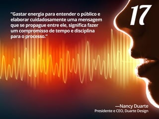 17“Gastar energia para entender o público e
elaborar cuidadosamente uma mensagem
que se propague entre ele, significa fazer
um compromisso de tempo e disciplina
para o processo.”
—Nancy Duarte
Presidente e CEO, Duarte Design
 