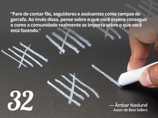 32
“Pare de contar fãs, seguidores e assinantes como tampas de
garrafa. Ao invés disso, pense sobre o que você espera conseguir
e como a comunidade realmente se importa sobre o que você
está fazendo.”
— Âmbar Naslund
Autor de Best Sellers
 