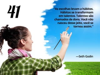 41 “As escolhas levam a hábitos.
Hábitos se transformam
em talentos. Talentos são
chamados de dons. Você não
nasceu desse jeito, você se
tornou assim.”
—Seth Godin
 