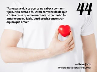“As vezes a vida te acerta na cabeça com um
tijolo. Não perca a fé. Estou convencido de que
a única coisa que me manteve no caminho foi
amar o que eu fazia. Você precisa encontrar
aquilo que ama.”
—Steve Jobs
Universidade de Stanford (2005)
44
 