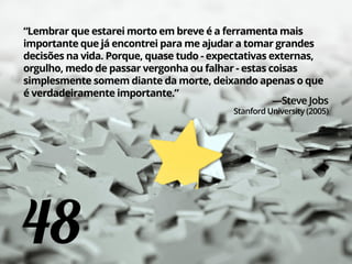48
“Lembrar que estarei morto em breve é a ferramenta mais
importante que já encontrei para me ajudar a tomar grandes
decisões na vida. Porque, quase tudo - expectativas externas,
orgulho, medo de passar vergonha ou falhar - estas coisas
simplesmente somem diante da morte, deixando apenas o que
é verdadeiramente importante.”
—Steve Jobs
Stanford University (2005)
 