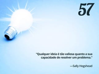 57
“Qualquer ideia é tão valiosa quanto a sua
capacidade de resolver um problema.”
—Sally Hogshead
 