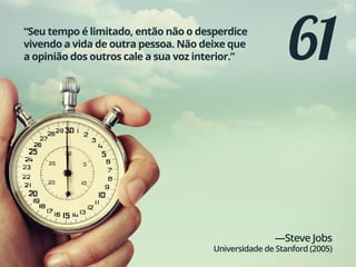61“Seu tempo é limitado, então não o desperdice
vivendo a vida de outra pessoa. Não deixe que
a opinião dos outros cale a sua voz interior.”
—Steve Jobs
Universidade de Stanford (2005)
 