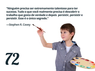 72
“Ninguém precisa ser extremamente talentoso para ter
sucesso. Tudo o que você realmente precisa é descobrir o
trabalho que gosta de verdade e depois persistir, persistir e
persistir. Esse é o único segredo.”
—Stephen R. Covey
 