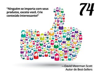 74“Ninguém se importa com seus
produtos, exceto você. Crie
conteúdo interessante!”
—David Meerman Scott
Autor de Best-Sellers
 