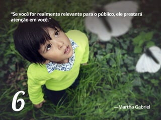 6
“Se você for realmente relevante para o público, ele prestará
atenção em você.”
—Martha Gabriel
 