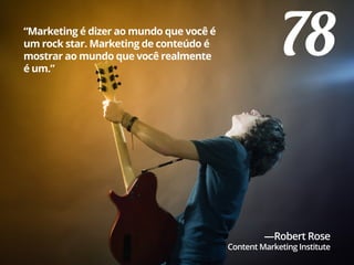 78“Marketing é dizer ao mundo que você é
um rock star. Marketing de conteúdo é
mostrar ao mundo que você realmente
é um.”
—Robert Rose
Content Marketing Institute
 