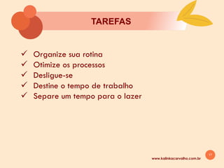 17
TAREFAS
www.kalinkacarvalho.com.br
ü Organize sua rotina
ü Otimize os processos
ü Desligue-se
ü Destine o tempo de trabalho
ü Separe um tempo para o lazer
 