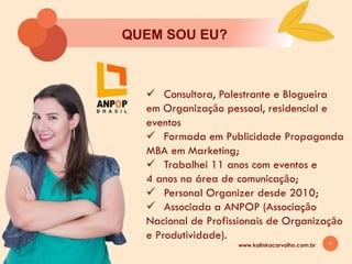 4
QUEM SOU EU?
ü Consultora, Palestrante e Blogueira
em Organizaçāo pessoal, residencial e
eventos
ü Formada em Publicidade Propaganda
MBA em Marketing;
ü Trabalhei 11 anos com eventos e
4 anos na área de comunicaçāo;
ü Personal Organizer desde 2010;
ü Associada a ANPOP (Associaçāo
Nacional de Profissionais de Organizaçāo
e Produtividade).
www.kalinkacarvalho.com.br
 