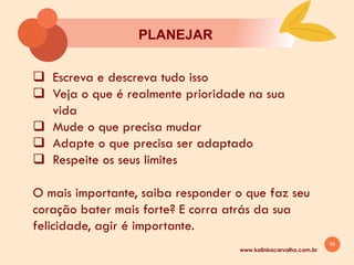 56
PLANEJAR
www.kalinkacarvalho.com.br
q Escreva e descreva tudo isso
q Veja o que é realmente prioridade na sua
vida
q Mude o que precisa mudar
q Adapte o que precisa ser adaptado
q Respeite os seus limites
O mais importante, saiba responder o que faz seu
coração bater mais forte? E corra atrás da sua
felicidade, agir é importante.
 