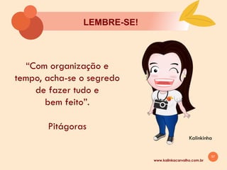 57
LEMBRE-SE!
Kalinkinha
www.kalinkacarvalho.com.br
“Com organização e
tempo, acha-se o segredo
de fazer tudo e
bem feito”.
Pitágoras
 