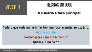 Viver-TI:perspectivasEREALIDADEsobreviverdeT.I.Werneck Costa
viver-ti
|
regrasdojogo
O usuário é foco principal:
Tudo o que roda numa infra, tem um foco: atender ao usuário.
Tudo é por ele.
Reclamações sem fundamento?
Quem é o médico?
 