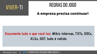 Viver-TI:perspectivasEREALIDADEsobreviverdeT.I.Werneck Costa
viver-ti
|
regrasdojogo
A empresa precisa continuar!
Documente tudo o que você faz: Wikis internas, TXTs, DOCs,
XLSs, ODT, tudo é válido.
 
