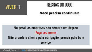 Viver-TI:perspectivasEREALIDADEsobreviverdeT.I.Werneck Costa
viver-ti
|
regrasdojogo
Você precisa continuar!
No geral, as empresas são sempre um degrau.
Faça seu nome.
Não prenda o cliente pela obrigação, prenda pelo bom
serviço.
 