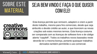 Viver-TI:perspectivasEREALIDADEsobreviverdeT.I.Werneck Costa
sobre este
material
|
sejabemvindoeFaçaoquequiser
comele!
Esta licença permite que remixem, adaptem e criem a partir
deste trabalho, mesmo para fins comerciais, desde que seja
atribuído o devido crédito ao autor, e que licenciem as novas
criações sob estes mesmos termos. Esta licença costuma
ser comparada com as licenças de software livre e de código
aberto "copyleft". Todos os trabalhos novos baseados neste
deverão ter a mesma licença, portanto quaisquer trabalhos
derivados também permitirão o uso comercial.
 