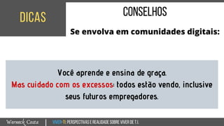 Viver-TI:perspectivasEREALIDADEsobreviverdeT.I.Werneck Costa
dicas
|
conselhos
Se envolva em comunidades digitais:
Você aprende e ensina de graça.
Mas cuidado com os excessos: todos estão vendo, inclusive
seus futuros empregadores.
 