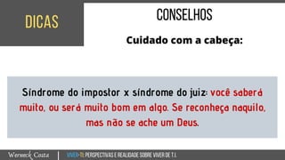 Viver-TI:perspectivasEREALIDADEsobreviverdeT.I.Werneck Costa
dicas
|
conselhos
Cuidado com a cabeça:
Síndrome do impostor x síndrome do juiz: você saberá
muito, ou será muito bom em algo. Se reconheça naquilo,
mas não se ache um Deus.
 