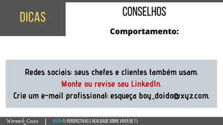 Viver-TI:perspectivasEREALIDADEsobreviverdeT.I.Werneck Costa
dicas
|
conselhos
Comportamento:
Redes sociais: seus chefes e clientes também usam.
Monte ou revise seu LinkedIn.
Crie um e-mail profissional: esqueça boy_doido@xyz.com.
 