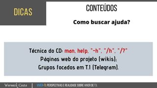 Viver-TI:perspectivasEREALIDADEsobreviverdeT.I.Werneck Costa
dicas
|
conteúdos
Como buscar ajuda?
Técnica do CD: man, help, "-h", "/h", "/?"
Páginas web do projeto (wikis);
Grupos focados em T.I (Telegram).
 