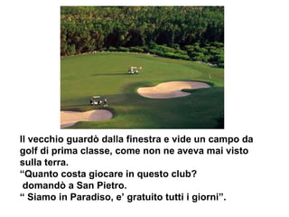 Il vecchio guardò dalla finestra e vide un campo da golf di prima classe, come non ne aveva mai visto sulla terra.  “Quanto costa giocare in questo club? domandò a San Pietro. “  Siamo in Paradiso, e’ gratuito tutti i giorni”.  