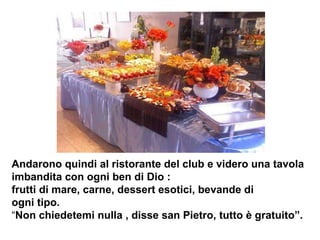 Andarono quindi al ristorante del club e videro una tavola imbandita con ogni ben di Dio : frutti di mare, carne, dessert esotici, bevande di ogni tipo.  “ Non chiedetemi nulla , disse san Pietro, tutto è gratuito”.  