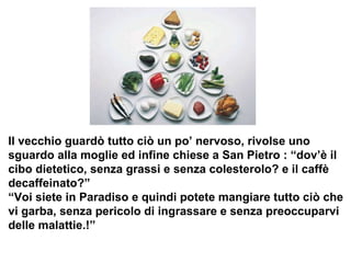 Il vecchio guardò tutto ciò un po’ nervoso, rivolse uno  sguardo alla moglie ed infine chiese a San Pietro : “dov’è il  cibo dietetico, senza grassi e senza colesterolo? e il caffè  decaffeinato?” “ Voi siete in Paradiso e quindi potete mangiare tutto ciò che  vi garba, senza pericolo di ingrassare e senza preoccuparvi  delle malattie.!”  