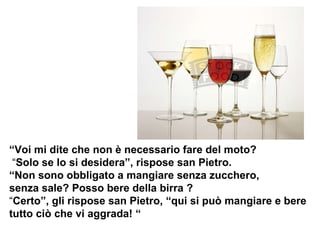 “ Voi mi dite che non è necessario fare del moto? “ Solo se lo si desidera”, rispose san Pietro. “Non sono obbligato a mangiare senza zucchero,  senza sale? Posso bere della birra ?  “ Certo”, gli rispose san Pietro, “qui si può mangiare e bere tutto ciò che vi aggrada! “ 