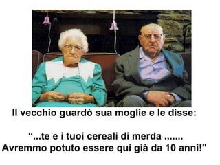 Il vecchio guardò sua moglie e le disse:   “ ...te e i tuoi cereali di merda ....... Avremmo potuto essere qui già da 10 anni!&quot;  