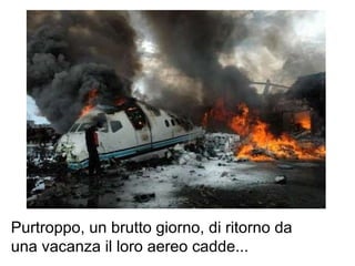 Purtroppo, un brutto giorno, di ritorno da una vacanza il loro aereo cadde...  