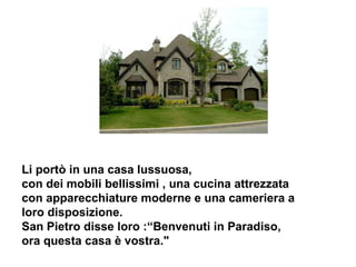 Li portò in una casa lussuosa, con dei mobili bellissimi , una cucina attrezzata con apparecchiature moderne e una cameriera a loro disposizione. San Pietro disse loro :“Benvenuti in Paradiso, ora questa casa è vostra.&quot;  