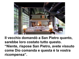 Il vecchio domandò a San Pietro quanto,  sarebbe loro costato tutto questo. “ Niente, rispose San Pietro, avete vissuto come Dio comanda e questa è la vostra ricompensa”. 