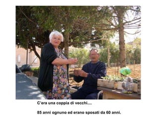 C’era una coppia di vecchi....  85 anni ognuno ed erano sposati da 60 anni. 