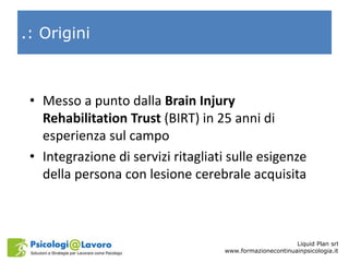 .: Origini
• Messo a punto dalla Brain Injury
Rehabilitation Trust (BIRT) in 25 anni di
esperienza sul campo
• Integrazion...