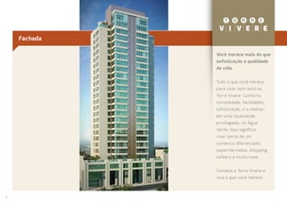 Fachada

              Você merece mais do que
              sofisticação e qualidade
              de vida.


              Tudo o que você merece
              para viver bem está na
              Torre Vivere. Conforto,
              comodidade, facilidades,
              sofisticação, e o melhor:
              em uma localização
              privilegiada, no Água
              Verde. Isso significa
              viver perto de um
              comércio diferenciado,
              supermercados, shopping
              centers e muito mais.


              Conheça a Torre Vivere e
              viva o que você merece.



2
2
 