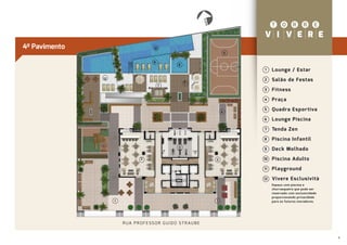 E
                                                                        NORT
4º Pavimento                              10
                                                                                       5


                                          9
                                                        8
                                                                                           1    Lounge / Estar
               12
                                                            6
                                                                                           2    Salão de Festas
                                               7
                                                                                           3    Fitness
                                                                                           4    Praça

                                                                                   4
                                                                                           5    Quadra Espor tiva
                                                                                           6    Lounge Piscina
                                                                                           7    Tenda Zen
                                                                                           8    Piscina Infantil
               11
                                                        3
                                                                                           9    Deck Molhado
                                  2                                            2           10   Piscina Adulto
                                                                                           11   Playground
                                                                                           12   Vivere Esclusività
                                                                                                Espaço com piscina e
                                                                                                churrasqueira que pode ser
                                                                                                reservado com exclusividade
                                                                                                proporcionando privacidade
                    1                                                          1                para os futuros moradores.




                        R UA P R O F E S S O R G U I D O S T R AU B E


                                                                                                                              4
 