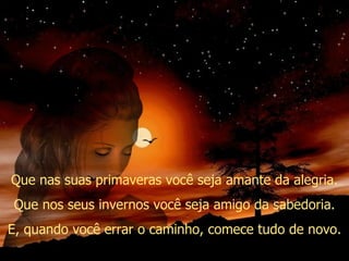 Que nas suas primaveras você seja amante da alegria. Que nos seus invernos você seja amigo da sabedoria. E, quando você errar o caminho, comece tudo de novo. 