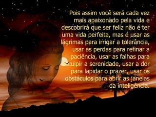 Pois assim você será cada vez mais apaixonado pela vida e descobrirá que ser feliz não é ter uma vida perfeita, mas é usar as lágrimas para irrigar a tolerância, usar as perdas para refinar a paciência, usar as falhas para esculpir a serenidade, usar a dor para lapidar o prazer, usar os obstáculos para abrir as janelas da inteligência. 
