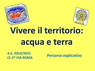 Vivere il territorio:
acqua e terra
A.S. 2014/2015
CL 2^ VIA ROMA
Percorso esplicativo
 
