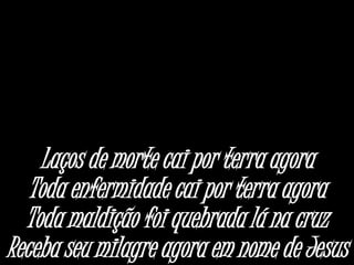 Laços de morte cai por terra agora
Toda enfermidade cai por terra agora
Toda maldição foi quebrada lá na cruz
Receba seu milagre agora em nome de Jesus
 