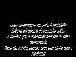 Jesus caminhava em meio à multidão
Estava ali abeira do caminho então
A mulher que a doze anos padecia de uma
hemorragia
Como ela sofria, gastou tudo que tinha com a
medicina
 