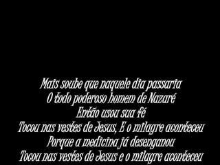 Mais soube que naquele dia passaria
O todo poderoso homem de Nazaré
Então usou sua fé
Tocou nas vestes de Jesus, E o milagre aconteceu
Porque a medicina já desenganou
Tocou nas vestes de Jesus e o milagre aconteceu
 