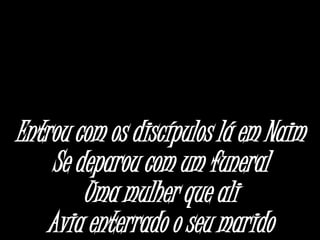 Entrou com os discípulos lá em Naim
Se deparou com um funeral
Uma mulher que ali
Avia enterrado o seu marido
 