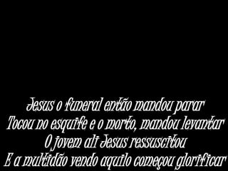 Jesus o funeral então mandou parar
Tocou no esquife e o morto, mandou levantar
O jovem ali Jesus ressuscitou
E a multidão vendo aquilo começou glorificar
 