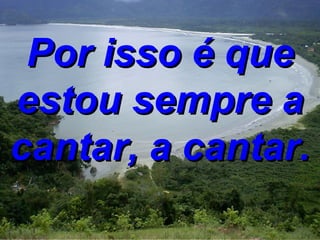 Por isso é que estou sempre a cantar, a cantar. 