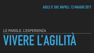 VIVERE L’AGILITÀ
LE PAROLE, L’ESPERIENZA
AGILE O’ DAY, NAPOLI, 12 MAGGIO 2017
 