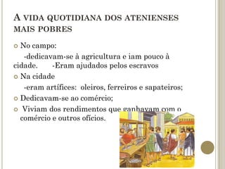 A VIDA QUOTIDIANA DOS ATENIENSES
MAIS POBRES

 No campo:
   -dedicavam-se à agricultura e iam pouco à
cidade.    -Eram ajudados pelos escravos
 Na cidade

   -eram artífices: oleiros, ferreiros e sapateiros;
 Dedicavam-se ao comércio;

 Viviam dos rendimentos que ganhavam com o
  comércio e outros ofícios.
 